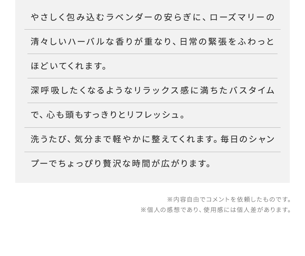 やさしく包み込むラベンダーの安らぎに、ローズマリーの清々しいハーバルな香りが重なり、日常の緊張をふわっとほどいてくれます。