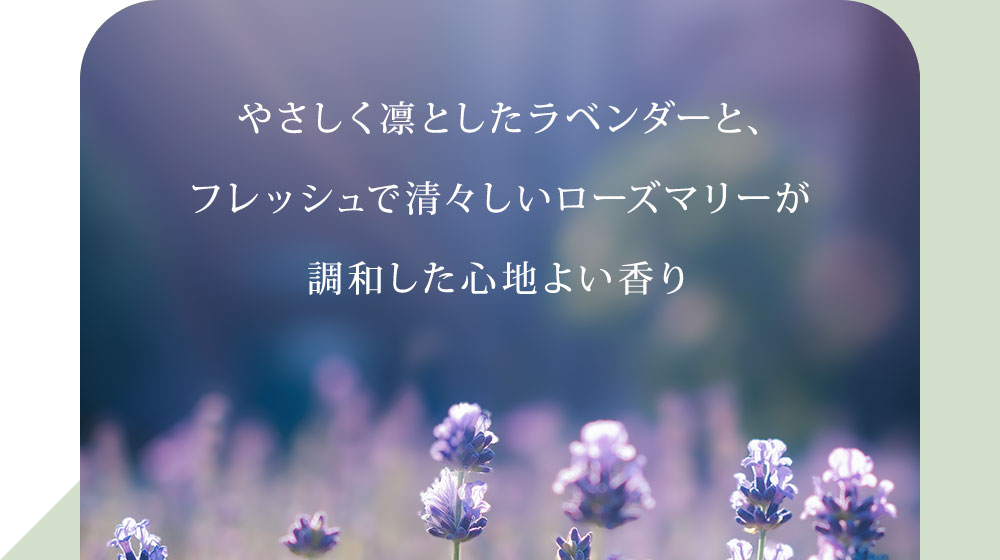 やさしく凛としたラベンダーと、フレッシュで清々しいローズマリーが調和した心地よい香り